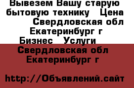 Вывезем Вашу старую бытовую технику › Цена ­ 100 - Свердловская обл., Екатеринбург г. Бизнес » Услуги   . Свердловская обл.,Екатеринбург г.